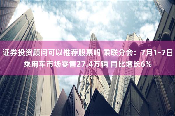 证券投资顾问可以推荐股票吗 乘联分会：7月1-7日乘用车市场零售27.4万辆 同比增长6%