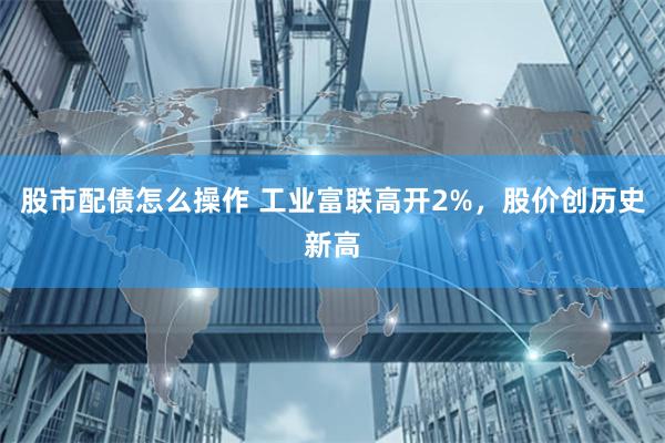 股市配债怎么操作 工业富联高开2%，股价创历史新高