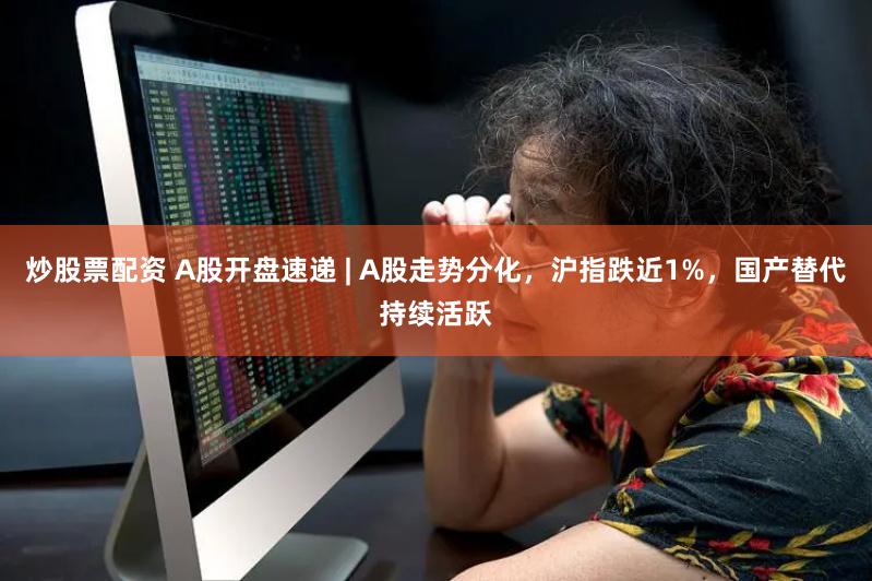 炒股票配资 A股开盘速递 | A股走势分化，沪指跌近1%，国产替代持续活跃