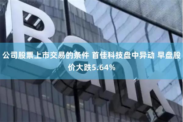 公司股票上市交易的条件 首佳科技盘中异动 早盘股价大跌5.64%