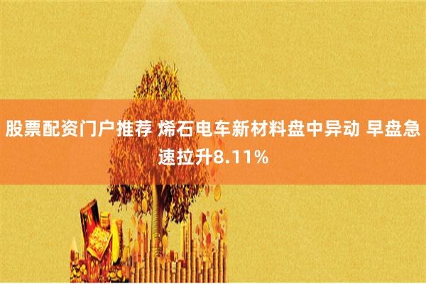 股票配资门户推荐 烯石电车新材料盘中异动 早盘急速拉升8.11%