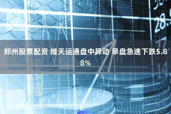 郑州股票配资 维天运通盘中异动 早盘急速下跌5.88%