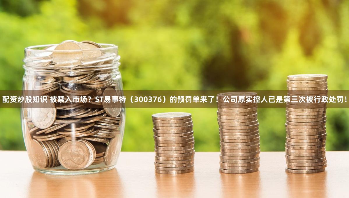 配资炒股知识 被禁入市场？ST易事特（300376）的预罚单来了！公司原实控人已是第三次被行政处罚！