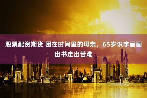 股票配资期货 困在时间里的母亲，65岁识字画画出书走出苦难