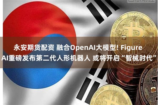 永安期货配资 融合OpenAI大模型! Figure AI重磅发布第二代人形机器人 或将开启“智械时代”