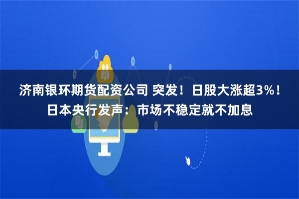 济南银环期货配资公司 突发！日股大涨超3%！日本央行发声：市场不稳定就不加息