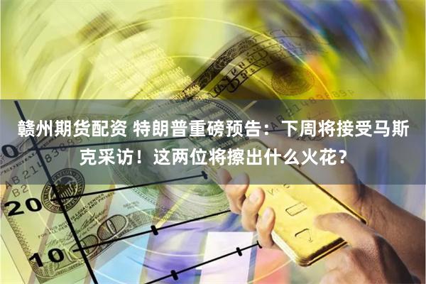 赣州期货配资 特朗普重磅预告：下周将接受马斯克采访！这两位将擦出什么火花？
