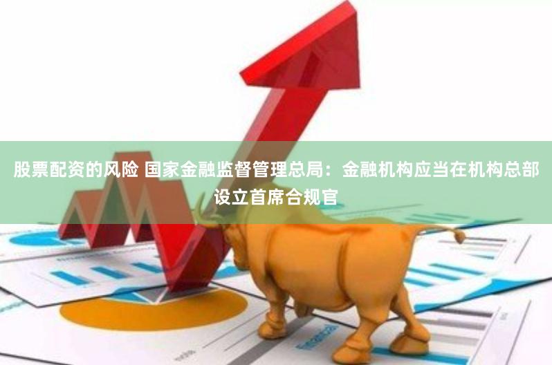股票配资的风险 国家金融监督管理总局：金融机构应当在机构总部设立首席合规官