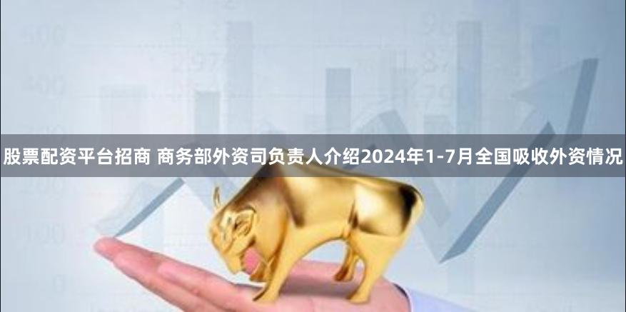 股票配资平台招商 商务部外资司负责人介绍2024年1-7月全国吸收外资情况