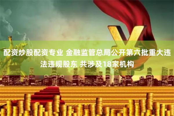 配资炒股配资专业 金融监管总局公开第六批重大违法违规股东 共涉及18家机构