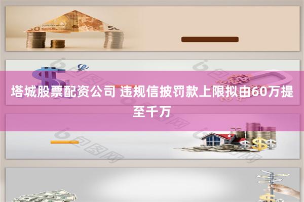 塔城股票配资公司 违规信披罚款上限拟由60万提至千万
