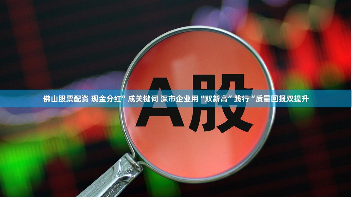 佛山股票配资 现金分红”成关键词 深市企业用“双新高”践行“质量回报双提升
