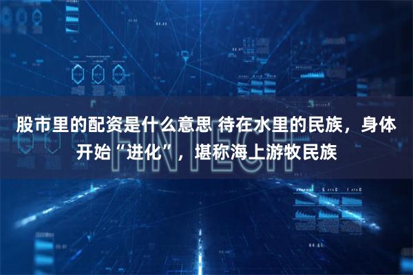 股市里的配资是什么意思 待在水里的民族，身体开始“进化”，堪称海上游牧民族