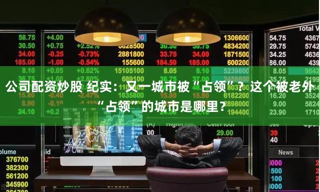 公司配资炒股 纪实：又一城市被“占领”？这个被老外“占领”的城市是哪里？