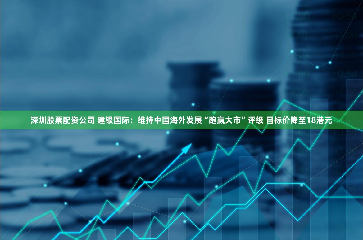 深圳股票配资公司 建银国际：维持中国海外发展“跑赢大市”评级 目标价降至18港元
