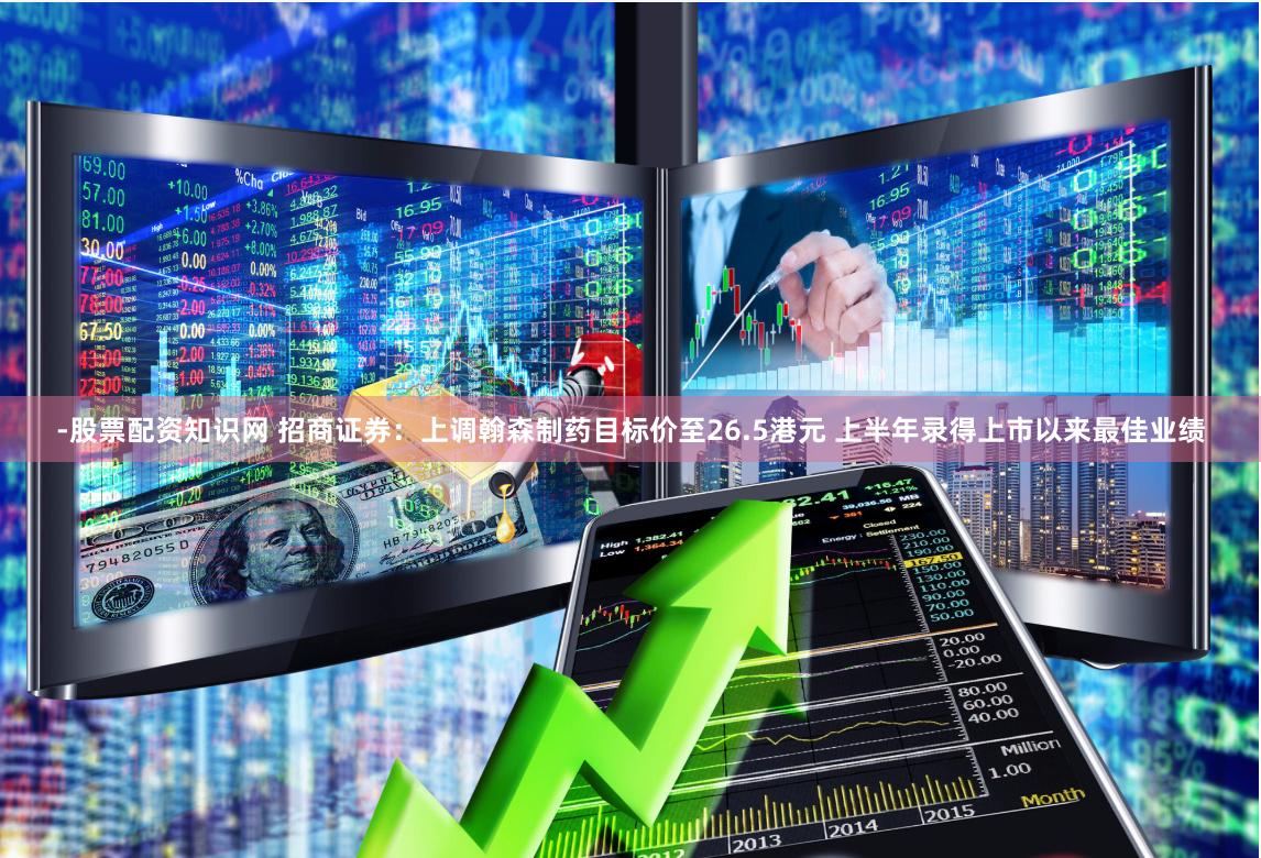 -股票配资知识网 招商证券：上调翰森制药目标价至26.5港元 上半年录得上市以来最佳业绩