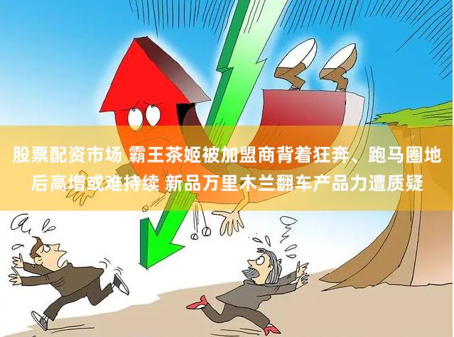 股票配资市场 霸王茶姬被加盟商背着狂奔、跑马圈地后高增或难持续 新品万里木兰翻车产品力遭质疑