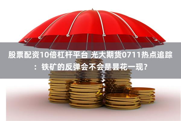 股票配资10倍杠杆平台 光大期货0711热点追踪：铁矿的反弹会不会是昙花一现？