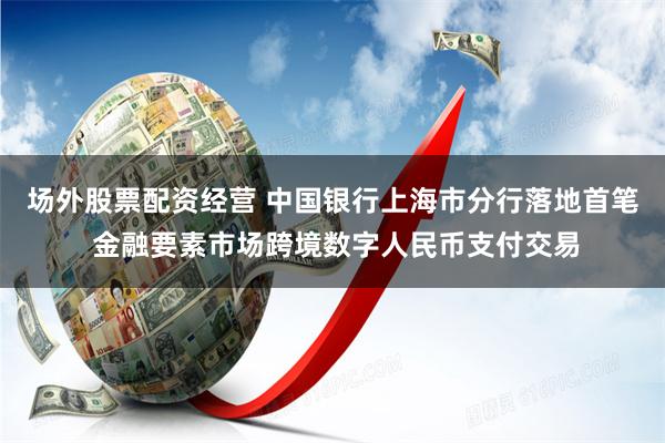 场外股票配资经营 中国银行上海市分行落地首笔 金融要素市场跨境数字人民币支付交易