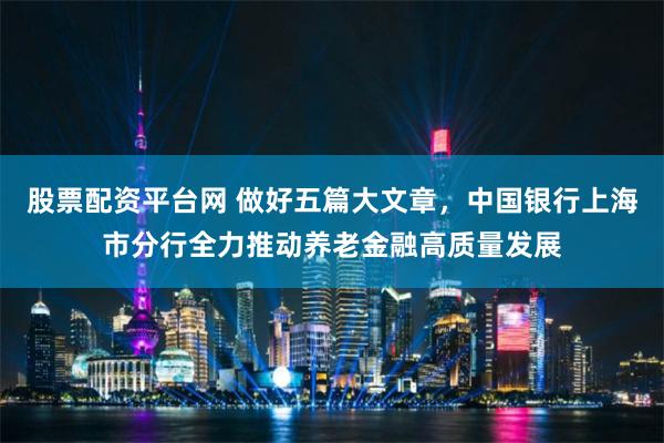 股票配资平台网 做好五篇大文章，中国银行上海市分行全力推动养老金融高质量发展