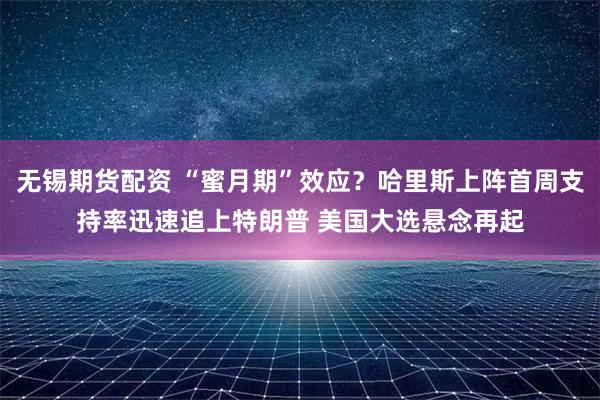 无锡期货配资 “蜜月期”效应？哈里斯上阵首周支持率迅速追上特朗普 美国大选悬念再起