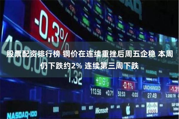 股票配资排行榜 铜价在连续重挫后周五企稳 本周仍下跌约2% 连续第三周下跌