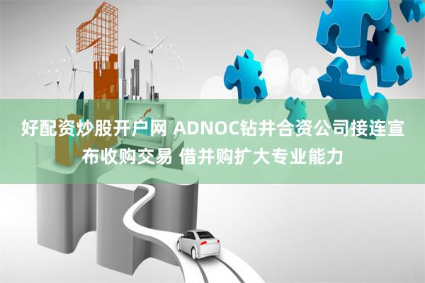 好配资炒股开户网 ADNOC钻井合资公司接连宣布收购交易 借并购扩大专业能力