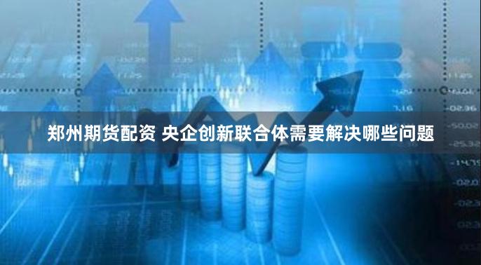 郑州期货配资 央企创新联合体需要解决哪些问题