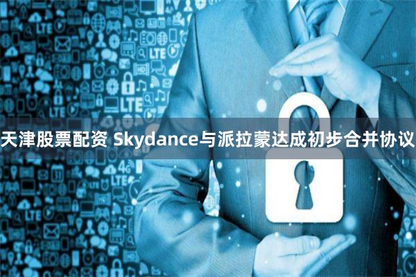 天津股票配资 Skydance与派拉蒙达成初步合并协议