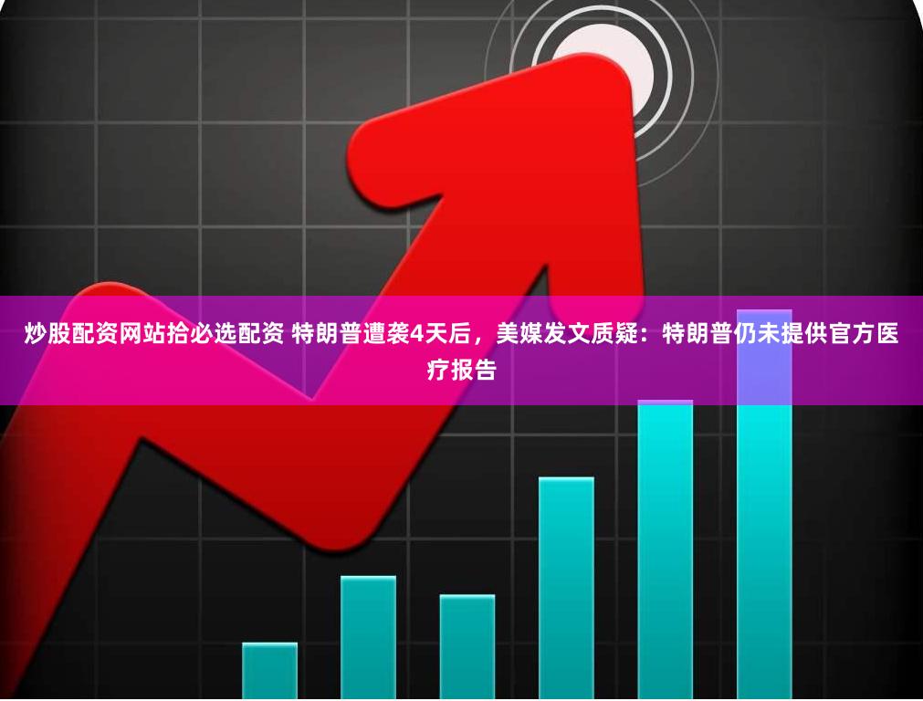 炒股配资网站拾必选配资 特朗普遭袭4天后，美媒发文质疑：特朗普仍未提供官方医疗报告