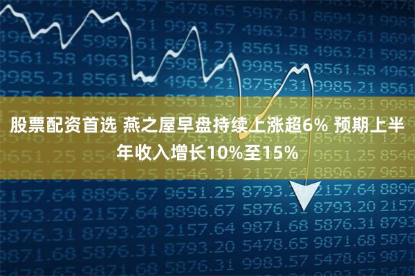 股票配资首选 燕之屋早盘持续上涨超6% 预期上半年收入增长10%至15%