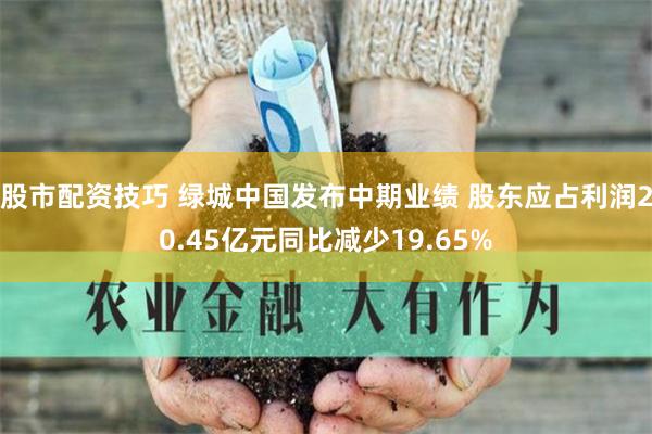 股市配资技巧 绿城中国发布中期业绩 股东应占利润20.45亿元同比减少19.65%