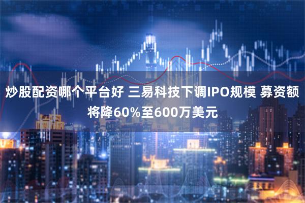 炒股配资哪个平台好 三易科技下调IPO规模 募资额将降60%至600万美元