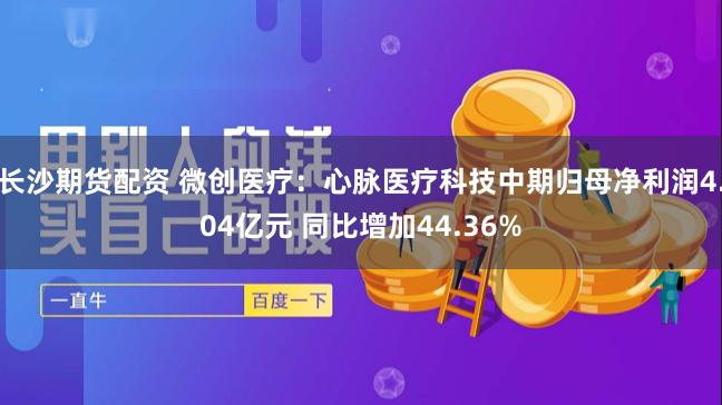 长沙期货配资 微创医疗：心脉医疗科技中期归母净利润4.04亿元 同比增加44.36%