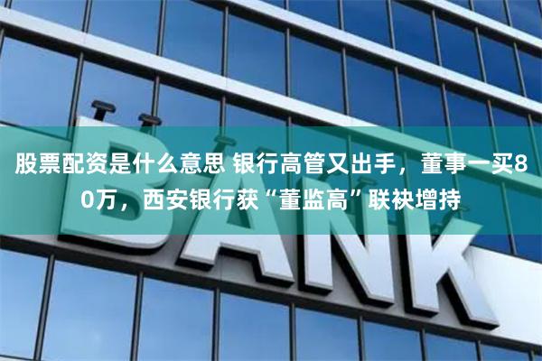 股票配资是什么意思 银行高管又出手，董事一买80万，西安银行获“董监高”联袂增持
