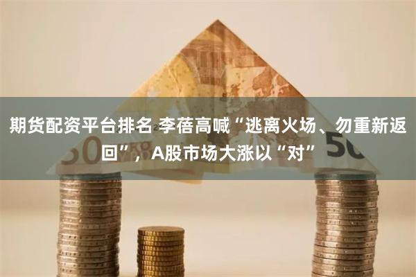 期货配资平台排名 李蓓高喊“逃离火场、勿重新返回”，A股市场大涨以“对”