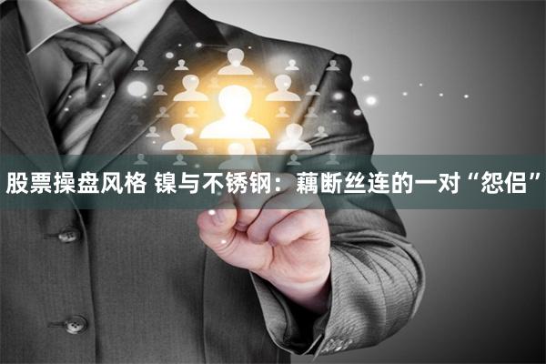 股票操盘风格 镍与不锈钢：藕断丝连的一对“怨侣”