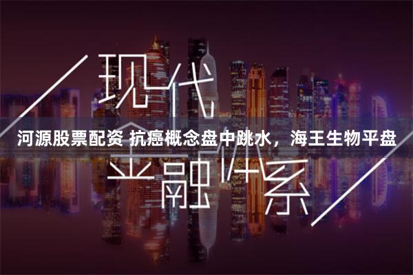 河源股票配资 抗癌概念盘中跳水，海王生物平盘