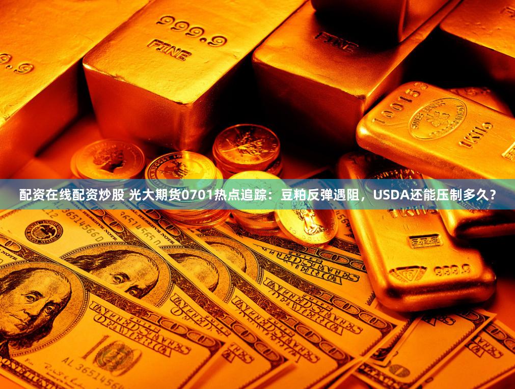 配资在线配资炒股 光大期货0701热点追踪：豆粕反弹遇阻，USDA还能压制多久？