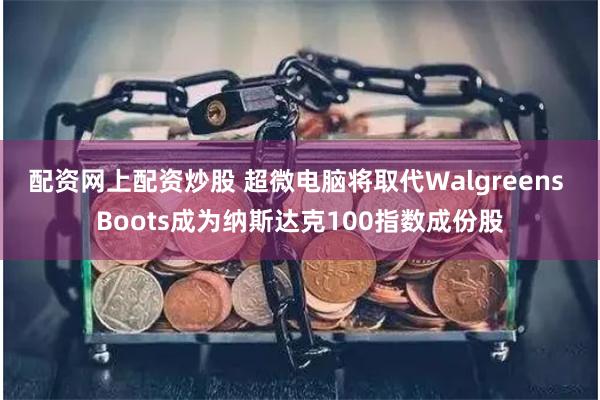 配资网上配资炒股 超微电脑将取代Walgreens Boots成为纳斯达克100指数成份股