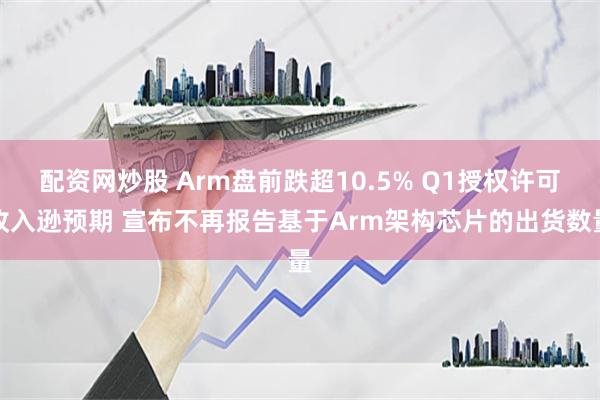 配资网炒股 Arm盘前跌超10.5% Q1授权许可收入逊预期 宣布不再报告基于Arm架构芯片的出货数量