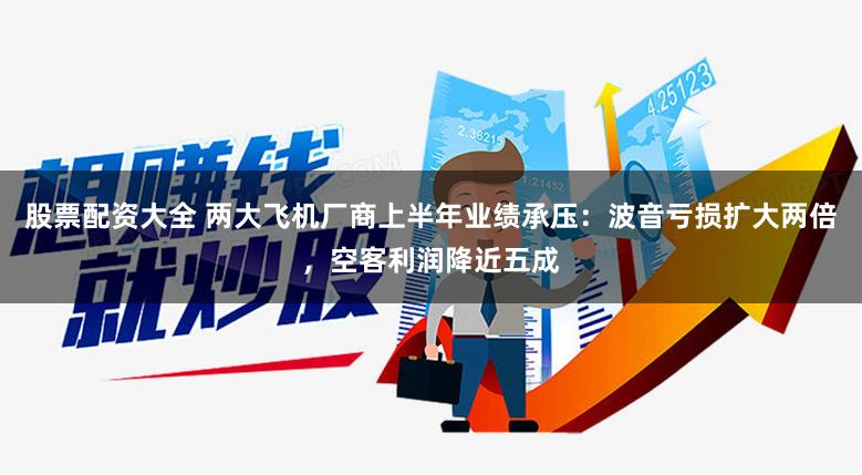 股票配资大全 两大飞机厂商上半年业绩承压：波音亏损扩大两倍，空客利润降近五成
