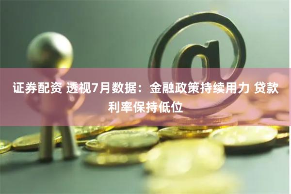 证券配资 透视7月数据：金融政策持续用力 贷款利率保持低位
