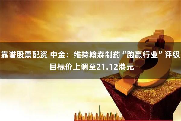 靠谱股票配资 中金：维持翰森制药“跑赢行业”评级 目标价上调至21.12港元