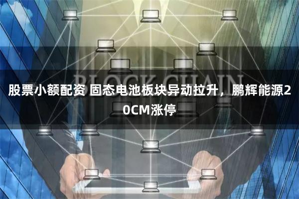 股票小额配资 固态电池板块异动拉升，鹏辉能源20CM涨停