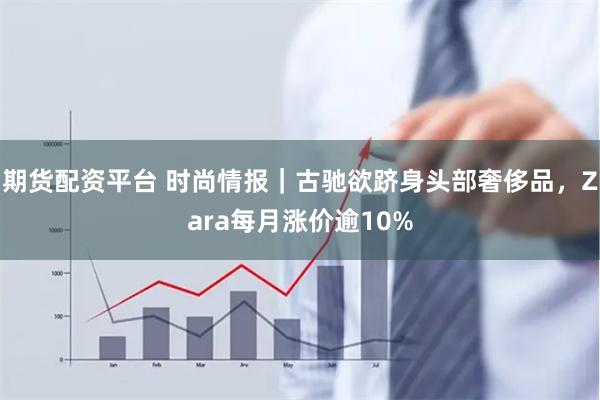 期货配资平台 时尚情报｜古驰欲跻身头部奢侈品，Zara每月涨价逾10%