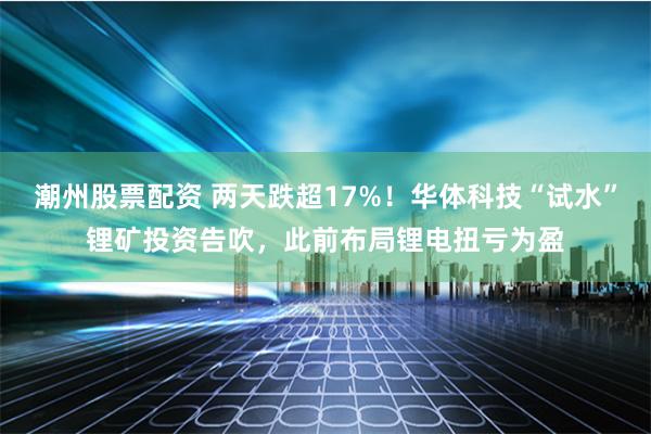 潮州股票配资 两天跌超17%！华体科技“试水”锂矿投资告吹，此前布局锂电扭亏为盈