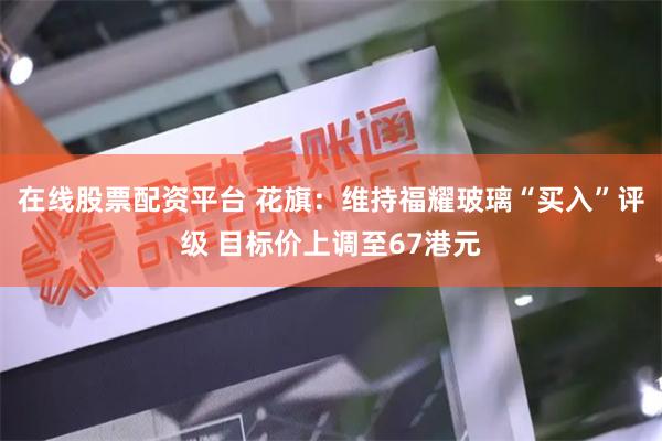 在线股票配资平台 花旗：维持福耀玻璃“买入”评级 目标价上调至67港元