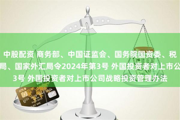 中股配资 商务部、中国证监会、国务院国资委、税务总局、市场监管总局、国家外汇局令2024年第3号 外国投资者对上市公司战略投资管理办法