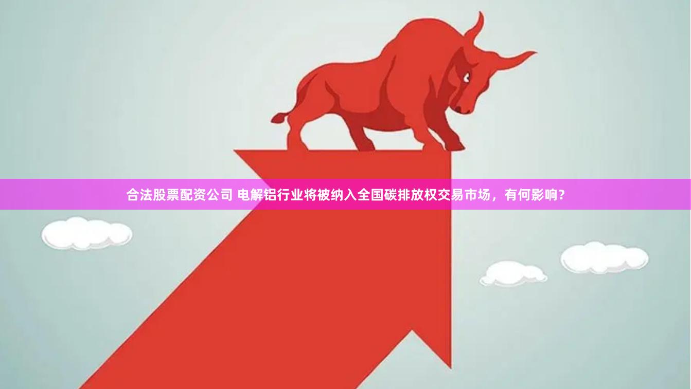 合法股票配资公司 电解铝行业将被纳入全国碳排放权交易市场，有何影响？